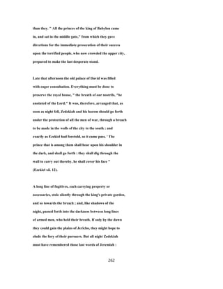 than they. " All the princes of the king of Babylon came
in, and sat in the middle gate," from which they gave
directions for the immediate prosecution of their success
upon the terrified people, who now crowded the upper city,
prepared to make the last desperate stand.
Late that afternoon the old palace of David was filled
with eager consultation. Everything must be done to
preserve the royal house, " the breath of our nostrils, ^he
anointed of the Lord." It was, therefore, arranged that, as
soon as night fell, Zedekiah and his harem should go forth
under the protection of all the men of war, through a breach
to be made in the walls of the city to the south : and
exactly as Ezekiel had foretold, so it came pass. ' The
prince that is among them shall bear upon his shoulder in
the dark, and shall go forth : they shall dig through the
wall to carry out thereby, he shall cover his face "
(Ezekiel xii. 12).
A long line of fugitives, each carrying property or
necessaries, stole silently through the king's private garden,
and so towards the breach ; and, like shadows of the
night, passed forth into the darkness between long lines
of armed men, who held their breath. If only by the dawn
they could gain the plains of Jericho, they might hope to
elude the fury of their pursuers. But all night Zedekiah
must have remembered those last words of Jeremiah :
262
 