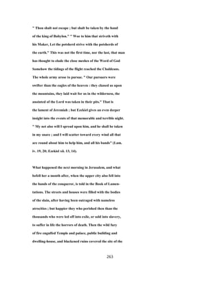 " Thou shalt not escape ; but shalt be taken by the hand
of the king of Babylon." " Woe to him that striveth with
his Maker, Let the potsherd strive with the potsherds of
the earth." This was not the first time, nor the last, that man
has thought to elude the close meshes of the Word of God
Somehow the tidings of the flight reached the Chaldeans.
The whole army arose to pursue. " Our pursuers were
swifter than the eagles of the heaven : they chased us upon
the mountains, they laid wait for us in the wilderness, the
anointed of the Lord was taken in their pits." That is
the lament of Jeremiah ; but Ezekiel gives an even deeper
insight into the events of that memorable and terrible night.
" My net also will I spread upon him, and he shall be taken
in my snare ; and I will scatter toward every wind all that
are round about him to help him, and all his bands" (Lam.
iv. 19, 20; Ezekiel xii. 13, 14).
What happened the next morning in Jerusalem, and what
befell her a month after, when the upper city also fell into
the hands of the conqueror, is told in the Book of Lamen-
tations. The streets and houses were filled with the bodies
of the slain, after having been outraged with nameless
atrocities ; but happier they who perished then than the
thousands who were led off into exile, or sold into slavery,
to suffer in life the horrors of death. Then the wild fury
of fire engulfed Temple and palace, public building and
dwelling-house, and blackened ruins covered the site of the
263
 