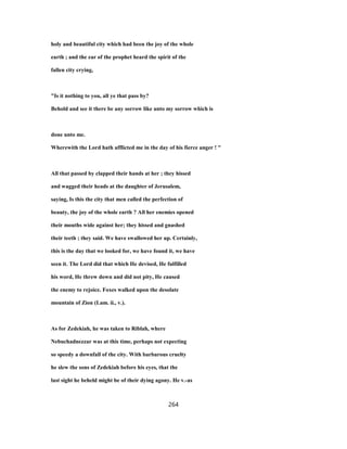 holy and beautiful city which had been the joy of the whole
earth ; and the ear of the prophet heard the spirit of the
fallen city crying,
"Is it nothing to you, all ye that pass by?
Behold and see it there be any sorrow like unto my sorrow which is
done unto me.
Wherewith the Lord hath afflicted me in the day of his fierce anger ! "
All that passed by clapped their hands at her ; they hissed
and wagged their heads at the daughter of Jerusalem,
saying, Is this the city that men called the perfection of
beauty, the joy of the whole earth ? All her enemies opened
their mouths wide against her; they hissed and gnashed
their teeth ; they said. We have swallowed her up. Certainly,
this is the day that we looked for, we have found it, we have
seen it. The Lord did that which He devised, He fulfilled
his word, He threw down and did not pity, He caused
the enemy to rejoice. Foxes walked upon the desolate
mountain of Zion (Lam. ii., v.).
As for Zedekiah, he was taken to Riblah, where
Nebuchadnezzar was at this time, perhaps not expecting
so speedy a downfall of the city. With barbarous cruelty
he slew the sons of Zedekiah before his eyes, that the
last sight he beheld might be of their dying agony. He v.-as
264
 