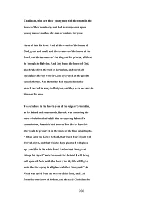 Chaldeans, who slew their young men with the sword in the
house of their sanctuary, and had no compassion upon
young man or maiden, old man or ancient, but gave
them all into his hand. And all the vessels of the house of
God, great and small, and the treasures of the house of the
Lord, and the treasures of the king and his princes, all these
he brought to Babylon. And they burnt the house of God,
and brake down the wall of Jerusalem, and burnt all
the palaces thereof with fire, and destroyed all the goodly
vessels thereof. And them that had escaped from the
sword carried he away to Babylon, and they were servants to
him and his sons.
Years before, in the fourth year of the reign of Jehoiakim,
as his friend and amanuensis, Baruch, was lamenting the
sore tribulation that befell him in executmg Jehovah's
commissions, Jeremiah had assured him that at least his
life would be preserved in the midst of the final catastrophe.
" Thus saith the Lord : Behold, that which I have built will
I break down, and that which I have planted I will pluck
up ; and this in the whole land. And seekest thou great
things for thyself? seek them not: for, behold, I will bring
evil upon all flesh, saith the Lord : but thy life will I give
unto thee for a prey in all places whither thou goest." As
Noah was saved from the waters of the flood, and Lot
from the overthrow of Sodom, and the early Christians by
266
 
