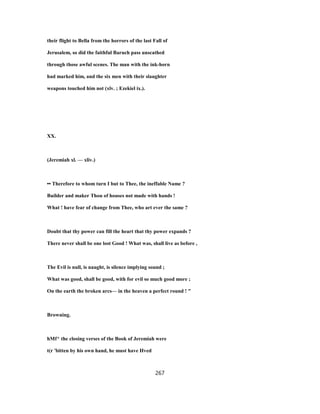 their flight to Bella from the horrors of the last Fall of
Jerusalem, so did the faithful Baruch pass unscathed
through those awful scenes. The man with the ink-horn
had marked him, and the six men with their slaughter
weapons touched him not (xlv. ; Ezekiel ix.).
XX.
(Jeremiah xl. — xliv.)
•• Therefore to whom turn I but to Thee, the ineffable Name ?
Builder and maker Thou of houses not made with hands !
What ! have fear of change from Thee, who art ever the same ?
Doubt that thy power can fill the heart that thy power expands ?
There never shall be one lost Good ! What was, shall live as before ,
The Evil is null, is naught, is silence implying sound ;
What was good, shall be good, with for evil so much good more ;
On the earth the broken arcs— in the heaven a perfect round ! "
Browning.
hMf^ the closing verses of the Book of Jeremiah were
t(r 'bitten by his own hand, he must have Hved
267
 
