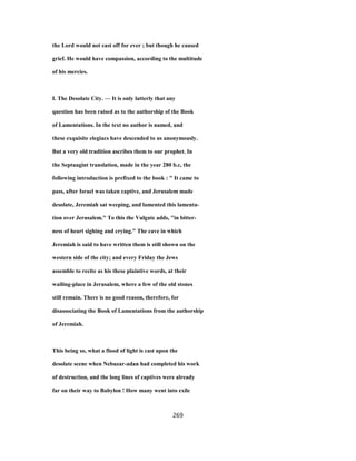 the Lord would not cast off for ever ; but though he caused
grief. He would have compassion, according to the multitude
of his mercies.
I. The Desolate City. — It is only latterly that any
question has been raised as to the authorship of the Book
of Lamentations. In the text no author is named, and
these exquisite elegiacs have descended to us anonymously.
But a very old tradition ascribes them to our prophet. In
the Septuagint translation, made in the year 280 b.c, the
following introduction is prefixed to the book : " It came to
pass, after Israel was taken captive, and Jerusalem made
desolate, Jeremiah sat weeping, and lamented this lamenta-
tion over Jerusalem." To this the Vulgate adds, "in bitter-
ness of heart sighing and crying." The cave in which
Jeremiah is said to have written them is still shown on the
western side of the city; and every Friday the Jews
assemble to recite as his these plaintive words, at their
wailing-place in Jerusalem, where a few of the old stones
still remain. There is no good reason, therefore, for
disassociating the Book of Lamentations from the authorship
of Jeremiah.
This being so, what a flood of light is cast upon the
desolate scene when Nebuzar-adan had completed his work
of destruction, and the long lines of captives were already
far on their way to Babylon ! How many went into exile
269
 