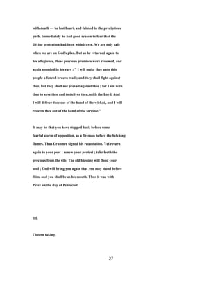 with death — he lost heart, and fainted in the precipitous
path. Immediately he had good reason to fear that the
Divine protection had been withdrawn. We are only safe
when we are on God's plan. But as he returned again to
his allegiance, these precious promises were renewed, and
again sounded in his ears : " I will make thee unto this
people a fenced brazen wall ; and they shall fight against
thee, but they shall not prevail against thee ; for I am with
thee to save thee and to deliver thee, saith the Lord. And
I will deliver thee out of the hand of the wicked, and I will
redeem thee out of the hand of the terrible."
It may be that you have stepped back before some
fearful storm of opposition, as a fireman before the belching
flames. Thus Cranmer signed his recantation. Yet return
again to your post ; renew your protest ; take forth the
precious from the vile. The old blessing will flood your
soul ; God will bring you again that you may stand before
Him, and you shall be as his mouth. Thus it was with
Peter on the day of Pentecost.
III.
Cistern faking,
27
 