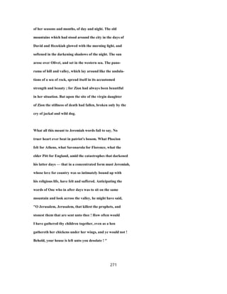 of her seasons and months, of day and night. The old
mountains which had stood around the city in the days of
David and Hezekiah glowed with the morning light, and
softened in the darkening shadows of the night. The sun
arose over Olivet, and set in the western sea. The pano-
rama of hill and valley, which lay around like the undula-
tions of a sea of rock, spread itself in its accustomed
strength and beauty ; for Zion had always been beautiful
in her situation. But upon the site of the virgin daughter
of Zion the stillness of death had fallen, broken only by the
cry of jackal and wild dog.
What all this meant to Jeremiah words fail to say. No
truer heart ever beat in patriot's bosom. What Phocion
felt for Athens, what Savonarola for Florence, what the
elder Pitt for England, amid the catastrophes that darkened
his latter days — that in a concentrated form must Jeremiah,
whose love for country was so intimately bound up with
his religious life, have felt and suffered. Anticipating the
words of One who in after days was to sit on the same
mountain and look across the valley, he might have said,
"O Jerusalem, Jerusalem, that killest the prophets, and
stonest them that are sent unto thee ! How often would
I have gathered thy children together, even as a hen
gathereth her chickens under her wings, and ye would not !
Behold, your house is left unto you desolate ! "
271
 