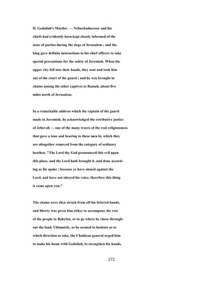 II. Gedaliah's Murder. — Nebuchadnezzar and his
chiefs had evidently been kept closely informed of the
state of parties during the siege of Jerusalem ; and the
king gave definite instructions to his chief officers to take
special precautions for the safety of Jeremiah. When the
upper city fell into their hands, they sent and took him
out of the court of the guard ; and he was brought in
chains among the other captives to Ramah, about five
miles north of Jerusalem.
In a remarkable address which the captain of the guard
made to Jeremiah, he acknowledged the retributive justice
of Jehovah — one of the many traces of the real religiousness
that gave a tone and bearing to these men by which they
are altogether removed from the category of ordinary
heathen. "The Lord thy God pronounced this evil upon
this place, and the Lord hath brought it, and done accord-
ing as He spake ; because ye have sinned against the
Lord, and have not obeyed his voice, therefore this thing
is come upon you."
The chains were then struck from off his fettered hands,
and liberty was given him either to accompany the rest
of the people to Babylon, or to go where he chose through-
out the land. Ultimately, as he seemed to hesitate as to
which direction to take, the Chaldean general urged him
to make his home with Gedaliah, to strengthen his hands,
272
 