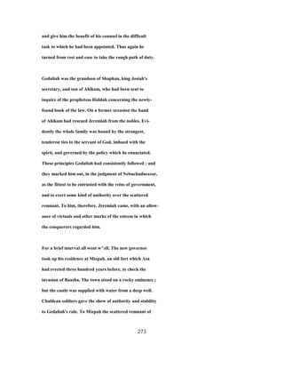 and give him the benefit of his counsel in the difficult
task to which he had been appointed. Thus again he
turned from rest and ease to take the rough path of duty.
Gedaliah was the grandson of Shaphan, king Josiah's
secretary, and son of Ahikam, who had been sent to
inquire of the prophetess Huldah concerning the newly-
found book of the law. On a former occasion the hand
of Ahikam had rescued Jeremiah from the nobles. Evi-
dently the whole family was bound by the strongest,
tenderest ties to the servant of God, imbued with the
spirit, and governed by the policy which he enunciated.
These principles Gedaliah had consistently followed ; and
they marked him out, in the judgment of Nebuchadnezzar,
as the fittest to be entrusted with the reins of government,
and to exert some kind of authority over the scattered
remnant. To him, therefore, Jeremiah came, with an allow-
ance of victuals and other marks of the esteem in which
the conquerors regarded him.
For a brief interval all went w^ell. The new governor
took up his residence at Mizpah, an old fort which Asa
had erected three hundred years before, to check the
invasion of Baasha. The town stood on a rocky eminence ;
but the castle was supplied with water from a deep well.
Chaldean soldiers gave the show of authority and stability
to Gedaliah's rule. To Mizpah the scattered remnant of
273
 