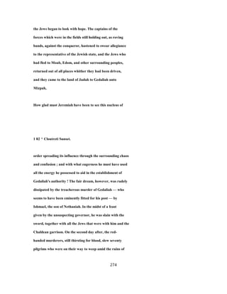 the Jews began to look with hope. The captains of the
forces which were in the fields still holding out, as roving
bands, against the conqueror, hastened to swear allegiance
to the representative of the Jewish state, and the Jews who
had fled to Moab, Edom, and other surrounding peoples,
returned out of all places whither they had been driven,
and they came to the land of Judah to Gedaliah unto
Mizpah,
How glad must Jeremiah have been to see this nucleus of
1 82 ^ Cloutreti Sunset.
order spreading its influence through the surrounding chaos
and confusion ; and with what eagerness he must have used
all the energy he possessed to aid in the establishment of
Gedaliah's authority ! The fair dream, however, was rudely
dissipated by the treacherous murder of Gedaliah — who
seems to have been eminently fitted for his post — by
Ishmael, the son of Nethaniah. In the midst of a feast
given by the unsuspecting governor, he was slain with the
sword, together with all the Jews that were with him and the
Chaldean garrison. On the second day after, the red-
handed murderers, still thirsting for blood, slew seventy
pilgrims who were on their way to weep amid the ruins of
274
 