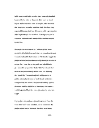 in his prayers and in his veracity, since his predictions had
been verified so often by the event. They knew he stood
high in the favour of the court of Babylon. They beheved
that his prayers prevailed with God. And, therefore, they
regarded him as a shield and defence ; a noble representative
of the highest hopes and traditions of their people ; one in
whom the statesman, sage, and prophet, mingled in equal
proportion.
Halting at the caravanserai of Chimham, whose name
recalls David's flight from and return to Jerusalem, the spot
where travellers left the frontiers of Palestine for Egypt, the
people earnestly debated whether they should go forward or
return. They came also to Jeremiah, and asked him to
give himself to prayer, that the Lord his God should show
them the way wherein they should walk, and the thing
they should do. They professed their willingness to be
guided entirely by the voice of God, though in this they
were probably not sincere. They dealt deceitfully against
their own souls by appearing to desire only God's ways ;
whilst, in point of fact, they were determined to enter into
Egypt.
For ten days Jeremiah gave himself to prayer. Then the
word of the Lord came unto him, and he summoned the
people around him to declare it. Speaking in the name
276
 