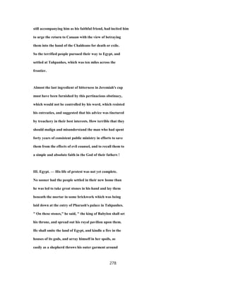 still accompanying him as his faithful friend, had incited him
to urge the return to Canaan with the view of betraying
them into the hand of the Chaldeans for death or exile.
So the terrified people pursued their way to Egypt, and
settled at Tahpanhes, which was ten miles across the
frontier.
Almost the last ingredient of bitterness in Jeremiah's cup
must have been furnished by this pertinacious obstinacy,
which would not be controlled by his word, which resisted
his entreaties, and suggested that his advice was tinctured
by treachery in their best interests. How terrible that they
should malign and misunderstand the man who had spent
forty years of consistent public ministry in efforts to save
them from the effects of evil counsel, and to recall them to
a simple and absolute faith in the God of their fathers !
III. Egypt. — His life of protest was not yet complete.
No sooner had the people settled in their new home than
he was led to take great stones in his hand and lay them
beneath the mortar in some brickwork which was being
laid down at the entry of Pharaoh's palace in Tahpanhes.
" On these stones," he said, " the king of Babylon shall set
his throne, and spread out his royal pavilion upon them.
He shall smite the land of Egypt, and kindle a fire in the
houses of its gods, and array himself in her spoils, as
easily as a shepherd throws his outer garment around
278
 