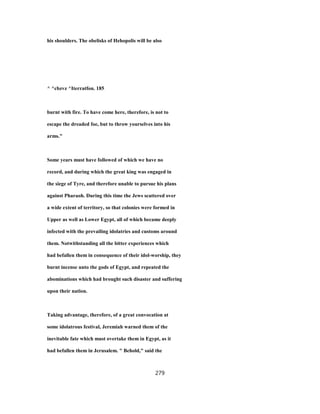 his shoulders. The obelisks of Hehopolis will be also
^ ^cbzvz ^Iterratfon. 185
burnt with fire. To have come here, therefore, is not to
escape the dreaded foe, but to throw yourselves into his
arms."
Some years must have followed of which we have no
record, and during which the great king was engaged in
the siege of Tyre, and therefore unable to pursue his plans
against Pharaoh. During this time the Jews scattered over
a wide extent of territory, so that colonies were formed in
Upper as well as Lower Egypt, all of which became deeply
infected with the prevailing idolatries and customs around
them. Notwithstanding all the bitter experiences which
had befallen them in consequence of their idol-worship, they
burnt incense unto the gods of Egypt, and repeated the
abominations which had brought such disaster and suffering
upon their nation.
Taking advantage, therefore, of a great convocation at
some idolatrous festival, Jeremiah warned them of the
inevitable fate which must overtake them in Egypt, as it
had befallen them in Jerusalem. " Behold," said the
279
 