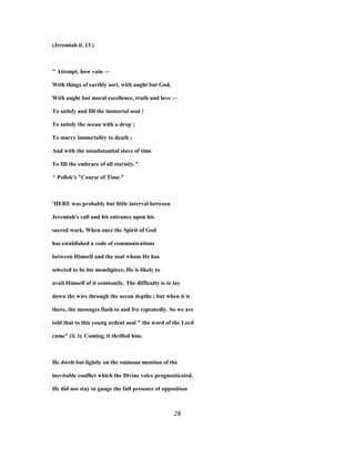 (Jeremiah ii. 13.)
" Attempt, how vain —
With things of earthly sort, with aught but God,
With aught but moral excellence, truth and love —
To satisfy and fill the immortal soul !
To satisfy the ocean with a drop ;
To marry immortality to death ;
And with the unsubstantial slave of time
To fill the embrace of all eternity."
^ Pollok's "Course of Time."
'HERE was probably but little interval between
Jeremiah's call and his entrance upon his
sacred work. When once the Spirit of God
has established a code of communications
between Himself and the soul whom He has
selected to be his mouthpiece, He is likely to
avail Himself of it constantly. The difficulty is to lay
down the wire through the ocean depths ; but when it is
there, the messages flash to and fro repeatedly. So we are
told that to this young ardent soul " the word of the Lord
came" (ii. i). Coming, it thrilled him.
He dwelt but lightly on the ominous mention of the
inevitable conflict which the Divine voice prognosticated.
He did not stay to gauge the full pressure of opposition
28
 