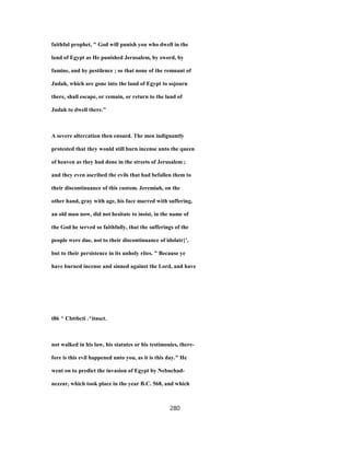 faithful prophet, " God will punish you who dwell in the
land of Egypt as He punished Jerusalem, by sword, by
famine, and by pestilence ; so that none of the remnant of
Judah, which are gone into the land of Egypt to sojourn
there, shall escape, or remain, or return to the land of
Judah to dwell there."
A severe altercation then ensued. The men indignantly
protested that they would still burn incense unto the queen
of heaven as they had done in the streets of Jerusalem ;
and they even ascribed the evils that had befallen them to
their discontinuance of this custom. Jeremiah, on the
other hand, gray with age, his face marred with suffering,
an old man now, did not hesitate to insist, in the name of
the God he served so faithfully, that the sufferings of the
people were due, not to their discontinuance of idolatr}',
but to their persistence in its unholy rites. " Because ye
have burned incense and sinned against the Lord, and have
t86 ^ Cbttbcti .^itnsct.
not walked in his law, his statutes or his testimonies, there-
fore is this evil happened unto you, as it is this day." He
went on to predict the invasion of Egypt by Nebuchad-
nezzar, which took place in the year B.C. 568, and which
280
 