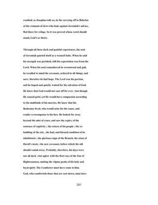 resulted, as Josephus tells us, in the carrying off to Babylon
of the remnant of Jews who had, against Jeremiah's advice,
fled there for refuge. So it was proved whose word should
stand, God's or theirs.
Through all these dark and painful experiences, the soul
of Jeremiah quieted itself as a weaned babe. When he said
his strength was perished, still his expectation was from the
Lord. When his soul remembered its wormwood and gall,
he recalled to mind the covenant, ordered in all things, and
sure; therefore he had hope. The Lord was his portion,
and he hoped and quietly waited for the salvation of God.
He knew that God would not cast off for ever ; but though
He caused grief, yet He would have compassion according
to the multitude of his mercies. He knew that his
Redeemer lived, who would arise for his cause, and
render a recompense to his foes. He looked far away
beyond the mist of years, and saw the expiry of the
sentence of captivity ; the return of his people ; the re-
building of the city , the holy and blessed condition of its
inhabitants ; the glorious reign of the Branch, the scion of
David's stock ; the new covenant, before which the old
should vanish away. Probably, therefore, his days were
not all dark ; but aglow with the first rays of the Sun of
Righteousness, smiting the Alpine peaks of his holy and
loyal spirit. The Comforter must have come to him.
God, who comforteth those that are cast down, must have
281
 
