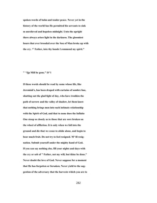 spoken words of balm and tender peace. Never yet in the
history of the world has He permitted his servants to sink
m unrelieved and hopeless midnight. Unto the upright
there always arises light in the darkness. The gloomiest
hours that ever brooded over the Son of Man broke up with
the cry. *' Father, into thy hands I commend my spirit."
'' ^Ijp Mill be gone." iS^i
If these words should be read by some whose life, like
Jeremiah's, has been draped with curtains of sombre hue,
shutting out the glad light of day, who have trodden the
path of sorrow and the valley of shadow, let them know
that nothing brings men into such intimate relationship
with the Spirit of God, and that to none does the Infinite
One stoop so closely as to those that are sore broken on
the wheel of affliction. It is only when we fall into the
ground and die that we cease to abide alone, and begin to
bear much fruit. Do not try to feel resigned. M^ill resig-
nation. Submit yourself under the mighty hand of God.
If you can say nothing else, fill your nights and days with
the cry or sob of " Father, not my will, but thine be done."
Never doubt the love of God. Never suppose for a moment
that He has forgotten or forsaken. Never yield to the sug-
gestion of the adversary that the harvests which you are to
282
 