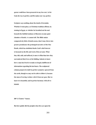 garner could have been procured at any less cost. As for
God, his way is perfect, and He makes our way perfect.
Scripture says nothing about the death of Jeremiah.
Whether it took place, as Christian tradition affirms, by
stoning in Egypt, or whether he breathed out his soul
beneath the faithful tendance of Baruch, in some quiet
chamber of death, v/e cannot tell. The Bible makes
comparatively little of death-scenes, that it may throw into
greater prominence the prolonged narrative of the One
Death, which has abolished death. God's chief interest
is focussed on the life and work of his servants. What
they did, said, and suffered, is more to Him than how they
surrendered their hves at his bidding. Indeed, to know
how a man has lived is to make us largely indifferent of
information regarding his last hours. The sculptured
column projects its shaft in perfect symmetry upward from
the earth, though we may not be able to follow it, because
the mass of waving verdure veils it from our gaze. But we
know it is beautiful, and in perfect harmony with all we
behold.
i88 % Clcmtre^ Sunset.
But how gladly did the prophet close his eyes upon the
283
 