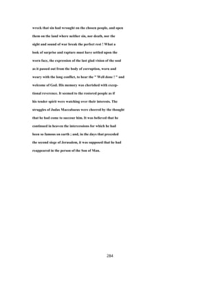 wreck that sin had wrought on the chosen people, and open
them on the land where neither sin, nor death, nor the
sight and sound of war break the perfect rest ! What a
look of surprise and rapture must have settled upon the
worn face, the expression of the last glad vision of the soul
as it passed out from the body of corruption, worn and
weary with the long conflict, to hear the " Well done ! " and
welcome of God. His memory was cherished with excep-
tional reverence. It seemed to the restored people as if
his tender spirit were watching over their interests. The
struggles of Judas Maccabaeus were cheered by the thought
that he had come to succour him. It was believed that he
continued in heaven the intercessions for which he had
been so famous on earth ; and, in the days that preceded
the second siege of Jerusalem, it was supposed that he had
reappeared in the person of the Son of Man.
284
 