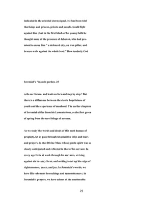 indicated in the celestial storm-signal. He had been told
that kings and princes, priests and people, would fight
against him ; but in the first blush of his young faith he
thought more of the presence of Jehovah, who had pro-
mised to make him " a defenced city, an iron pillar, and
brazen walls against the whole land." How tenderly God
Icrcmiab's ^inaioib gurden. 25
veils our future, and leads us forward step by step ! But
there is a difference between the elastic hopefulness of
youth and the experience of manhood. The earlier chapters
of Jeremiah differ from his Lamentations, as the first green
of spring from the sere foliage of autumn.
As we study the words and deeds of this most human of
prophets, let us pass through his plaintive cries and tears
and prayers, to that Divine Man, whose gentle spirit was so
closely anticipated and reflected in that of his servant. In
every age He is at work through his servants, striving
against sin in every form, and seeking to set up his reign of
righteousness, peace, and joy. In Jeremiah's words, we
have His vehement beseechings and remonstrances ; in
Jeremiah's prayers, we have echoes of the unutterable
29
 