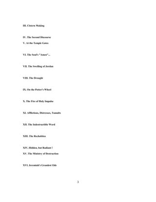 III. Cistern Making
IV. The Second Discourse
V. At the Temple Gates
VI. The Soul's "Amen"...
VII. The Swelling of Jordan
VIII. The Drought
IX. On the Potter's Wheel
X. The Fire of Holy Impulse
XI. Afflictions, Distresses, Tumults
XII. The Indestructible Word
XIII. The Rechabites
XIV, Hidden, but Radiant !
XV. The Ministry of Destruction
XVI. Jeremiah's Grandest Ode
3
 