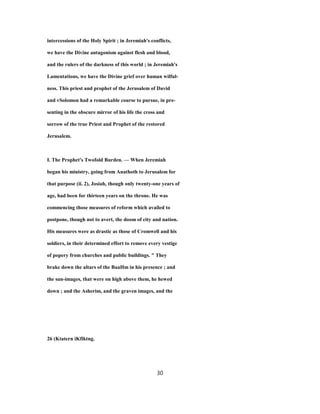 intercessions of the Holy Spirit ; in Jeremiah's conflicts,
we have the Divine antagonism against flesh and blood,
and the rulers of the darkness of this world ; in Jeremiah's
Lamentations, we have the Divine grief over human wilful-
ness. This priest and prophet of the Jerusalem of David
and vSolomon had a remarkable course to pursue, in pre-
senting in the obscure mirror of his life the cross and
sorrow of the true Priest and Prophet of the restored
Jerusalem.
I. The Prophet's Twofold Burden. — When Jeremiah
began his ministry, going from Anathoth to Jerusalem for
that purpose (ii. 2), Josiah, though only twenty-one years of
age, had been for thirteen years on the throne. He was
commencing those measures of reform which availed to
postpone, though not to avert, the doom of city and nation.
His measures were as drastic as those of Cromwell and his
soldiers, in their determined effort to remove every vestige
of popery from churches and public buildings. " They
brake down the altars of the BaaHm in his presence ; and
the sun-images, that were on high above them, he hewed
down ; and the Asherim, and the graven images, and the
26 (Ktatern iKfiktng.
30
 
