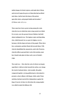 molten images, he brake in pieces, and made dust of them,
and strewed it upon the graves of them that had sacrificed
unto them. And he burnt the bones of the priests
upon their altars, and purged Judah and Jerusalem "
(2 Chron. xxxiv. 4, 5, r.v.).
There must have been a great cawing among the rooks
when the trees in which they had so long nested were felled.
For seventy years the grossest forms of idolatry had held
almost undisputed sway. The impious orgies and degrading
rites, which licensed vice as a part of religion, were in
harmony with the depraved tastes of the people. What, there-
fore, ecclesiastics and their flocks felt towards Henry VIII.
when he demoHshed the monasteries, and to the Protector,
when his officers pursued their work of devastation, must
have found ready place in those early years of Josiah's
reign.
The result was — first, that the work of reform was largely
superficial ; it did not strike beneath the surface, nor change
the trend of national choice. And secondly, this policy
compacted together a strong political party, determined to
promote a closer alliance with Egypt, which, under Psam-
metichus, had just asserted her independence against the
king of Assyria. In these two directions the young prophet
was called to make his influence felt.
31
 
