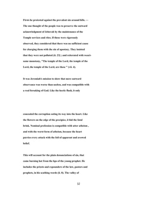 Firsts he protested against the prevalent sin around hifn. —
The one thought of the people was to preserve the outward
acknowledgment of Jehovah by the maintenance of the
Temple services and rites. If these were rigorously
observed, they considered that there was no sufficient cause
for charging them with the sin of apostasy. They insisted
that they were not polluted (ii. 23] ; and reiterated with weari-
some monotony, "The temple of the Lord, the temple of the
Lord, the temple of the Lord, are these " (vii. 4).
It was Jeremiah's mission to show that mere outward
observance was worse than useless, and was compatible with
a real forsaking of God. Like the hectic flush, it only
concealed the corruption eating its way into the heart. Like
the flowers on the edge of the precipice, it hid the fatal
brink. Nominal profession is compatible with utter atheism ,
and with the worst form of atheism, because the heart
parries every attack with the foil of apparent and avowed
belief.
This will account for the plain denunciations of sin, that
came burning hot from the hps of the young prophet. He
includes the priests and expounders of the law, pastors and
prophets, in his scathing words (ii. 8). The valley of
32
 