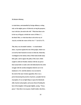 28 (Kialertt iHaktnj.
to stand alone, untrammelled by foreign alliances, resting
only on the mighty power of Jehovah, serving his purposes,
true to his law, devoted to his will. " What hast thou to do
in the way of Egypt, to drink the waters of Sihor (/.^.,
the black Nile) ; or what hast thou to do in the way of
Assyria, to drink the waters of the river ? " (ii. i8, 36, 37).
This, then, was Jeremiah's mission — to stand almost
alone ; to protest against the sins of the people, which were
covered by their boasted reverence to Jehovah, whom they
worshipped as the tutelary deity of their land, beside many
false gods ; and to oppose the policy of the court, which
sought to cultivate friendly relations with the one power
that seemed able to render aid to his fatherland in the awful
struggle with the northern kingdom which he saw to be
imminent (i. 15). And this ministry was exercised in
the teeth of the most virulent opposition. Here was a
priest denouncing the practices of priests, a prophet the hes
of prophets. It was no light thing to expose the falsehoods
alike of priest and prophet, and accuse them of healing the
hurt of the daughter of his people slightly, saying, " Peace,
peace," when there was no peace. Small wonder, therefore,
34
 