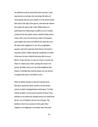 the half-hewn cisterns deserted by their ancestors. Each
man has his own scheme, his own design. He toils at it
when spring casts her green mantle over the pasture lands
that come to the edge of the quarry, and when the summer
heat makes the quarry like a kiln. Whilst others are
gathering in the ruddy grape or golden corn, he remains
constant to his toil, and he is there amid the biting cold of
winter After years of work he may achieve his purpose,
and complete the cistern on which he has spent his years.
He calls on his neighbours to view his accompHshed
purpose, and waits expectant of the shower. Presently it
descends, and he is filled with pride and pleasure to think
of the store of water which he has been able to secure.
But lo ! it does not stay. As soon as it enters, it passes out.
There is a fatal crack or flaw; perhaps the stone is too
porous. He finds, what every one of his neighbours has
found, or will find, that with the utmost care the cisterns
wrought in the quarry can hold no water.
What an infinite mistake to miss the fountain freely
flowing to quench the thirst, and hew out the broken
cistern in which is disappointment and despair ! Yet this,
said the prophet, was the precise position of Israel. They
had done as no nation else, though search were made from
the far west of Chittim to the far east of Kedar. The
heathen at least were constant to their gods. False
religions were indigenous to the lands where they had
36
 