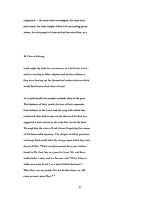 originated — the same idols worshipped, the same rites
performed, the same temples filled with succeeding gener-
ations. But the people of Jehovah had forsaken Him, as a
30 Cistern iltaking.
maid might lay aside her ornaments, or a bride her attire ;
and in resorting to false religions and heathen alhances,
they were hewing out for themselves broken cisterns which
would fail them in their hour of need.
Very pathetically the prophet reminds them of the past.
The kindness of their youth, the love of their espousals,
their holiness to the Lord, and the song with which they
celebrated their deliverance on the shores of the Red Sea,
suggested a sad contrast to the evils that cursed the land.
Through him the voice of God is heard inquiring the reason
of this lamentable apostasy. The chapter is full of questions,
as though God would elicit the charge upon which they had
deserted Him. "What unrighteousness have your fathers
found in Me, that they are gone far from. Me, and have
walked after vanity and are become vain ? Have I been a
wilderness unto Israel ? or a land of thick darkness ?
Wherefore say my people. We are broken loose, we will
come no more unto Thee ? "
37
 