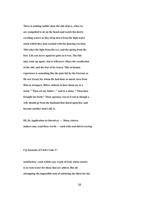 There is nothing sadder than the ebb of love, when we
are compelled to sit on the beach and watch the slowly
receding waters as they drop down from the high-water
mark which they had reached with the dancing wavelets.
This takes the light from the eye, and the spring from the
foot. Life can never again be quite as it was. The tide
may come up again ; but it will never efface the recollection
of the ebb, and the fear of its return. This in human
experience is something like the pain felt by the Eternal, as
He saw Israel, for whom He had done so much, turn from
Him to strangers. Bitter, indeed, to hear them say to a
stock, " Thou art my father ; " and to a stone, " Thou hast
brought me forth." Their apostasy was to Crod as though a
wife should go from the husband that doted upon her, and
become another man's (iii. i).
III. Its Application to Ourselves. — Many cistern-
makers may read these words — each with soul-thirst craving
€jz fountain of Cloii's f nhe 3^
satisfaction ; each within easy reach of God, whose nature
is as rock-water for those that are athirst. But all
attempting the impossible task of satisfying the thirst for the
38
 