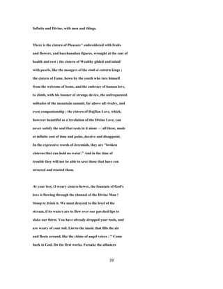 Infinite and Divine, with men and things.
There is the cistern of Pleasure^ embroidered with fruits
and flowers, and bacchanalian figures, wrought at the cost of
health and rest ; the cistern of Wealthy gilded and inlaid
with pearls, like the mangers of the stud oi eastern kings ;
the cistern of Fame, hewn by the youth who tore himself
from the welcome of home, and the embrace of human love,
to climb, with his banner of strange device, the unfrequented
solitudes of the mountain summit, far above all rivalry, and
even companionship ; the cistern of Hujfian Love, which,
however beautiful as a revelation of the Divine Love, can
never satisfy the soul that rests in it alone — all these, made
at infinite cost of time and pains, deceive and disappoint.
In the expressive words of Jeremiah, they are "broken
cisterns that can hold no water." And in the time of
trouble they will not be able to save those that have con
structed and trusted them.
At your feet, O weary cistern-hewer, the fountain of God's
love is flowing through the channel of the Divine Man !
Stoop to drink it. We must descend to the level of the
stream, if its waters are to flow over our parched lips to
slake our thirst. You have already dropped your tools, and
are weary of your toil. List to the music that fills the air
and floats around, like the chime of angel voices : " Come
back to God. Do the first works. Forsake the alliances
39
 