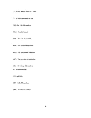 XVII. How A Reed Stood as a Pillar
XVIII. Into the Ground, to Die
XIX. The Fall of Jerusalem
XX. A Clouded Sunset
640 — The Call of Jeremiah.
638 — The Accession op Josiah.
6c8 — The Accession of Jehoahaz.
607— The Accession of Jehoiakim.
606— First Siege of Jerusalem
BY Nebuchadnezzar.
599--zedekiah.
589— Fall of Jerusalem.
588 — Murder of Gedaliah.
4
 