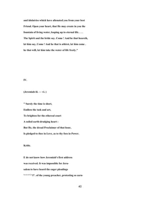 and idolatries which have alienated you from your best
Friend. Open your heart, that He may create in you the
fountain of living water, leaping up to eternal life. . . .
The Spirit and the bride say. Come ! And he that heareth,
let him say, Come ! And he that is athirst, let him come .
he that will, let him take the water of life freely."
IV.
(Jeremiah iii. — vi. )
" Surely the time is short,
Endless the task and art,
To brighten for the ethereal court
A soiled earth-drudging heart :
But He, the dread Proclaimer of that hour,
Is pledged to thee in Love, as to thy foes in Power.
Keble.
E do not know how Jeremiah's first address
was received. It was impossible for Jeru-
salem to have heard the eager pleadings
'^^^'^^f^. of the young preacher, protesting so earn-
40
 