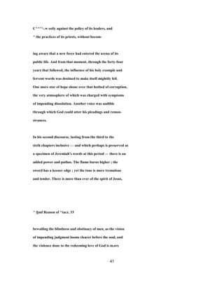 C^^'^-.w estly against the policy of its leaders, and
^ the practices of its priests, without becom-
ing aware that a new force had entered the arena of its
public life. And from that moment, through the forty-four
years that followed, the influence of his holy example and
fervent words was destined to make itself mightily felt.
One more star of hope shone over that hotbed of corruption,
the very atmosphere of which was charged with symptoms
of impending dissolution. Another voice was audible
through which God could utter his pleadings and remon-
strances.
In his second discourse, lasting from the third to the
sixth chapters inclusive — and which perhaps is preserved as
a specimen of Jeremiah's words at this period — there is an
added power and pathos. The flame burns higher ; the
sword has a keener edge ; yet the tone is more tremulous
and tender. There is more than ever of the spirit of Jesus,
^ |§mf Reason of ^tacz. 33
bewailing the blindness and obstinacy of men, as the vision
of impending judgment looms clearer before the soul, and
the violence done to the redeeming love of God is m.ore
41
 
