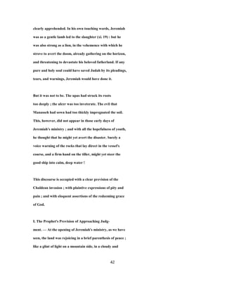 clearly apprehended. In his own touching words, Jeremiah
was as a gentle lamb led to the slaughter (xi. 19) : but he
was also strong as a lion, in the vehemence with which he
strove to avert the doom, already gathering on the horizon,
and threatening to devastate his beloved fatherland. If any
pure and holy soul could have saved Judah by its pleadings,
tears, and warnings, Jeremiah would have done it.
But it was not to be. The upas had struck its roots
too deeply ; the ulcer was too inveterate. The evil that
Manasseh had sown had too thickly impregnated the soil.
This, however, did not appear in those early days of
Jeremiah's ministry ; and with all the hopefulness of youth,
he thought that he might yet avert the disaster. Surely a
voice warning of the rocks that lay direct in the vessel's
course, and a firm hand on the tiller, might yet steer the
good ship into calm, deep water !
This discourse is occupied with a clear prevision of the
Chaldean invasion ; with plaintive expressions of pity and
pain ; and with eloquent assertions of the redeeming grace
of God.
I. The Prophet's Prevision of Approaching Judg-
ment. — At the opening of Jeremiah's ministry, as we have
seen, the land was rejoicing in a brief parenthesis of peace ;
like a glint of light on a mountain side, in a cloudy and
42
 