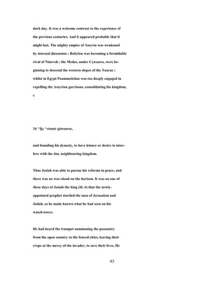 dark day. It was a welcome contrast to the experience of
the previous centuries. And it appeared probable that it
might last. The mighty empire of Assyria was weakened
by internal dissension ; Babylon was becoming a formidable
rival of Nineveh ; the Medes, under Cyaxares, were be-
ginning to descend the western slopes of the Taurus ;
whilst in Egypt Psammetichus was too deeply engaged in
expelling the Assyrian garrisons, consolidating his kingdom,
c
34 ^Ijc ^etontr gisrourse,
and founding his dynasty, to have leisure or desire to inter-
fere with the tiny neighbouring kingdom.
Thus Josiah was able to pursue his reforms in peace, and
there was no war-cloud on the horizon. It was on one of
these days of Josiah the king (iii. 6) that the newly-
appointed prophet startled the men of Jerusalem and
Judah, as he made known what he had seen on his
watch-tower.
He had heard the trumpet summoning the peasantry
from the open country to the fenced cities, leaving their
crops at the mercy of the invader, to save their lives. He
43
 