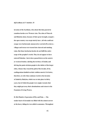 dijTrcsBions of J^-itnttisIr. 35
invasion of the Scythians, who about this time poured in
countless hordes over Western Asia. The cities of Nineveh
and Babylon alone, because of their great strength, escaped ;
the open country was swept utterly bare ; all who could not
escape were barbarously massacred or carried off as slaves ;
villages and towns were turned into charred and smoking
ruins. But these barbarian hordes do not fulfil the entire
scope of the prophet's words. They do not appear to have
entered Palestine ; but to have passed down on the eastern
or western frontier, skirting the territory of Josiah, and
driving the panic-stricken people to the shelter of the larger
cities, whence they traced the path of the invader, lit by
conflagrations kindled on their ruthless march. It is better,
therefore, to refer these ominous words to the invasion
of Judah by Babylon, which was to take place in thirty
years, but of which the people were amply warned, that
they might put away their abominations and return to the
Fountain of Living Waters.
II. His Plaintive Expression of Pity and Pain. — The
tender heart of Jeremiah was filled with the utmost sorrow
at the heavy tidings he was called to announce. Throughout
45
 