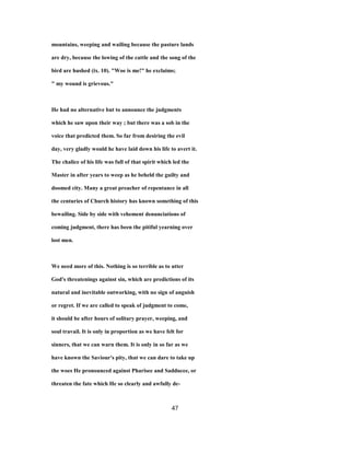 mountains, weeping and wailing because the pasture lands
are dry, because the lowing of the cattle and the song of the
bird are hushed (ix. 10). "Woe is me!" he exclaims;
" my wound is grievous."
He had no alternative but to announce the judgments
which he saw upon their way ; but there was a sob in the
voice that predicted them. So far from desiring the evil
day, very gladly would he have laid down his life to avert it.
The chalice of his life was full of that spirit which led the
Master in after years to weep as he beheld the guilty and
doomed city. Many a great preacher of repentance in all
the centuries of Church history has known something of this
bewailing. Side by side with vehement denunciations of
coming judgment, there has been the pitiful yearning over
lost men.
We need more of this. Nothing is so terrible as to utter
God's threatenings against sin, which are predictions of its
natural and inevitable outworking, with no sign of anguish
or regret. If we are called to speak of judgment to come,
it should be after hours of solitary prayer, weeping, and
soul travail. It is only in proportion as we have felt for
sinners, that we can warn them. It is only in so far as we
have known the Saviour's pity, that we can dare to take up
the woes He pronounced against Pharisee and Sadducee, or
threaten the fate which He so clearly and awfully de-
47
 