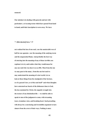 nounced.
Our mistake is in dealing with generals and not with
particulars ; or in using terms which have passed from hand
to hand, until their inscription is worn away. We have
** (Bbtvi&stiuQ fotre." 37
not realized the loss of one soul ; nor the unutterable woe of
hell for one apostate ; nor the meaning of the undying worm
and the unquenched flame. And probably the best way
of entering into the meaning of any of these terrible con-
ceptions is to try and realize what they would mean for
any one soul who was dear to us as Hfe. Then from the one
we may pass to the many ; from the one lost soul we
may understand the meaning of a lost world. Let us
look at these things from the standpoint of the Saviour,
or of a parent's love, or of the soul itself^ and when thoughts
have saturated our hearts of the dishonour done to God,
the loss sustained by Christ, the anguish wrought into
the texture of one disobedient life — we shall be able to
speak to men of the judgment to come, with streaming
tears, tremulous voice, and breaking heart. Such preaching
will always be a convincing and irresistible argument to turn
sinners from the error of their ways. Nothing is more
48
 