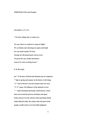JEREMIAH: Priest and Prophet.
(Jeremiah i. 4, 11, 13.)
" We know things that we cannot say ;
We soar where we could never map our flight ;
We see flashes and colourings too quick and bright
For any hand to paint. We hear
Strange far-off mental music, all too sweet,
Too great for any earthly instrument ;
Gone, if we strive to bring it near."
F. R. Havergal.
jto^'^F the days of David and Solomon may be compared
"^i|ipt to spring and summer in the history of the King-
*)^^ dom of Israel, it was late autumn when our story
^f^ S"' opens. The influence of the spiritual revival
^^^ under Hezekiah and Isaiah, which had for a brief
interval arrested the process of decline, had spent
itself; and not even the reforms of the good king Josiah,
which affected rather the surface than the heart of the
people, would avail to avert inevitable judgment.
5
 