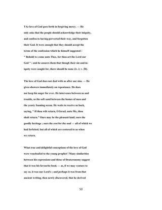TAe love of God goes forth in forgiving mercy. — He
only asks that the people should acknowledge their iniquity,
and confess to having perverted their way, and forgotten
their God. It were enough that they should accept the
terms of the confession which he himself suggested :
" Behold we come unto Thee, for thou art the Lord our
God " ; and he assures them that though their sin and in-
iquity were sought for, there should be none (iv. i; v. 20).
The love of God does not deal with us after our sins. — He
gives showers immediately on repentance. He does
not keep his anger for ever. He intervenes between us and
trouble, as the soft sand between the homes of men and
the yeasty foaming ocean. He waits to receive us back,
saying, " If thou wilt return, O Israel, unto Me, thou
shalt return." Ours may be the pleasant land; ours the
goodly heritage ; ours the rest for the soul — all of which we
had forfeited, but all of which are restored to us when
we return.
What true and delightful conceptions of the love of God
were vouchsafed to the young prophet ! Many similarities
between his expressions and those of Deuteronomy suggest
that it was his favourite book — as, if we may venture to
say so, it was our Lord's ; and perhaps it was from that
ancient writing, then newly discovered, that he derived
50
 