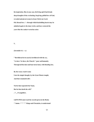 his inspiration. But, in any case, his living spirit had drunk
deep draughts of the everlasting, forgiving, pitiful love of God,
revealed and given to men in Jesus Christ our Lord.
Oh, blessed love .'—through which backsliding hearts may be
admitted again to the inner circle, and have restored the
years that the cankervvorm has eaten
V.
(Jeremiah vii.— x.)
" Bewildered in its search, bewildered with the cry,
' Lo here ! lo there, the Church ! ' poor sad humanity
Through all the dust and heat turns back, with bleeding feet,
By the weary road it came
Unto the simple thought, by the Great Master taught,
And that remaineth still :
Noi he that repeateth the Name,
But he that doeth the will."
. /*_. J Longfellow.
w&WivWiE must read the records given in the Books
^^mmm -^ °^ ^^^ Kings and Chronicles, to understand
51
 