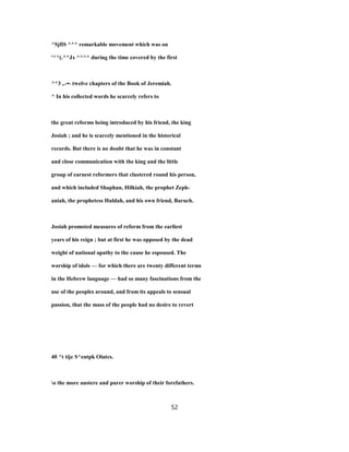 ^SjfiS ^^^ remarkable movement which was on
'^^(.^^Jx ^^^^ during the time covered by the first
^^3 ,.-•- twelve chapters of the Book of Jeremiah.
^ In his collected words he scarcely refers to
the great reforms being introduced by his friend, the king
Josiah ; and he is scarcely mentioned in the historical
records. But there is no doubt that he was in constant
and close communication with the king and the little
group of earnest reformers that clustered round his person,
and which included Shaphan, Hilkiah, the prophet Zeph-
aniah, the prophetess Huldah, and his own friend, Baruch.
Josiah promoted measures of reform from the earliest
years of his reign ; but at first he was opposed by the dead
weight of national apathy to the cause he espoused. The
worship of idols — for which there are twenty different terms
in the Hebrew language — had so many fascinations from the
use of the peoples around, and from its appeals to sensual
passion, that the mass of the people had no desire to revert
40 ^t tije S^entpk Olatcs.
o the more austere and purer worship of their forefathers.
52
 