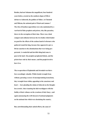 Besides, had not Solomon the magnificent, four hundred
years before, erected on the southern slopes of Olivet
shrines to Ashtoreth, the goddess of Sidon ; to Chemosh
and Milcom, the national gods of Moab and Ammon ?
The rites of heathen superstition were also maintained by a
vast herd of false prophets and priests, who, like parasites,
throve in the corruption of their time. There was a fatal
compact and collusion between the two bodies which boded
no good for the efforts of the zealous band of reformers who
gathered round the king, because they appeared to give a
Divine sanction to the abominations that were being per-
petrated. A wonderful and horrible thing had come to
pass in the land : the prophets prophesied falsely, and the
priests bare rule by their means ; and the people loved to
have it so.
The co-operation of Zephaniah and Jeremiah was there-
fore exceedingly valuable. Whilst Josiah wrought from
without, pursuing a career of uncompromising iconoclasm,
they wrought from within, appealing to the conscience and
heart — here pleading the claims of Jehovah on the thought-
less crowds ; there taunting the idol-worshippers with the
futility of their reliance on the creations of their fancy ; and
again announcing the swift descent of national judgments
on the national sins which were desolating the country.
But, notwithstanding their united efforts, the cause of
53
 