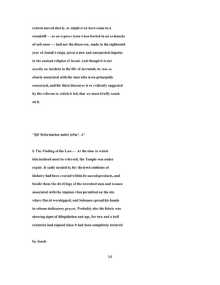 reform moved slowly, or might even have come to a
standstill — as an express train when buried in an avalanche
of soft snow — had not the discovery, made in the eighteenth
year of Josiah's reign, given a new and unexpected impetus
to the ancient religion of Israel. And though it is not
exactly an incident in the life of Jeremiah, he was so
closely associated with the men who were principally
concerned, and his third discourse is so evidently suggested
by the reforms to which it led, that we must briefly touch
on it.
^IjE flcformation unhtv |o5ia^. 4^
I. The Finding of the Law.— At the time to which
this incident must be referred, the Temple was under
repair. It sadly needed it; for the lewd emblems of
idolatry had been erected within its sacred precincts, and
beside them the dweUings of the wretched men and women
associated with the impious rites permitted on the site
where David worshipped, and Solomon spread his hands
in solemn dedicatory prayer. Probably also the fabric was
showing signs of dilapidation and age, for two and a half
centuries had elapsed since it had been completely restored
by Joash.
54
 