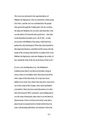 The work was entrusted to the superintendence of
Hilkiah, the high priest, who was assisted by a little group
of Levites ; and the cost was contributed by the people
who passed through the Temple gates. On one occasion,
the king sent Shaphan, his secretary and chancellor, who
was the father of Gemariah and a good man— who after
wards defended Jeremiah (xxxvi. 10-19, 25)— to take
an account with Hilkiah of the money which had been
gathered by the doorkeepers. When they had attended to
this important business, and delivered the money into the
hands of the workmen that had the oversight of the work,
Hilkiah, the high priest, said unto Shaphan, the scribe, || I
have found the book of the law in the house of the Lord."
It was a very startling discovery. The Rabbmical
tradition states that it was discovered inside a heap of
stones, where it was hidden when Ahaz destroyed all the
other copies of the holy books. Or it may have been
hidden away in the Ark, which Ahaz may have removed to
one of the rooms of the Temple, where dust and lumber
concealed it. There has been much discussion as to what
that roll of ancient MSS. contained ; some holding that it
was the entire Pentateuch, others that it was the Book of
Deuteronomy. It has even been asserted by some that a
pious fraud was perpetrated on Josiah and his times by
some well-meaning individual, who had just written the
55
 