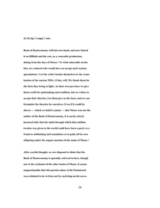 42 Jit tlje i^cmpk (^atts.
Book of Deuteronomy with his own hand, and now foisted
it on Hilkiah and the rest, as a venerable production,
dating from the days of Moses ! To what miserable straits
they are reduced who would have us accept such wanton
speculations ! Let the critics betake themselves to the exam-
ination of the ancient MSS., if they will. We thank them for
the facts they bring to light ; in their own province we give
them credit for painstaking and erudition, but we refuse to
accept their theories. Let them give us the facts, and we can
formulate the theories for ourselves. Even if it could be
shown — which we hold it cannot — that Moses was not the
author of the Book of Deuteronomy, it is surely utterly
inconceivable that the mind through which that sublime
treatise was given to the world could have been a party to a
fraud so unblushing and scandalous as to palm off its own
offspring under the august sanction of the name of Moses !
After careful thought, we are disposed to think that the
Book of Deuteronomy is specially referred to here, though
not to the exclusion of the other books of Moses. It seems
unquestionable that this portion alone of the Pentateuch
was ordained to be written out by each king on his acces-
56
 