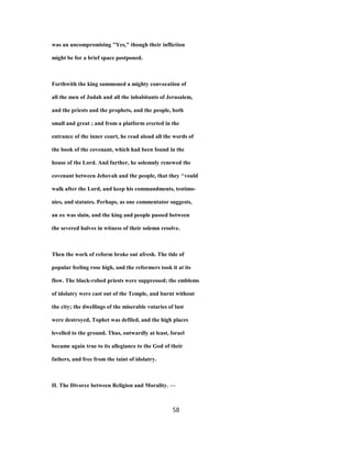 was an uncompromising "Yes," though their infliction
might be for a brief space postponed.
Forthwith the king summoned a mighty convocation of
all the men of Judah and all the inhabitants of Jerusalem,
and the priests and the prophets, and the people, both
small and great ; and from a platform erected in the
entrance of the inner court, he read aloud all the words of
the book of the covenant, which had been found in the
house of the Lord. And further, he solemnly renewed the
covenant between Jehovah and the people, that they ^vould
walk after the Lord, and keep his commandments, testimo-
nies, and statutes. Perhaps, as one commentator suggests,
an ox was slain, and the king and people passed between
the severed halves in witness of their solemn resolve.
Then the work of reform broke out afresh. The tide of
popular feeling rose high, and the reformers took it at its
flow. The black-robed priests were suppressed; the emblems
of idolatry were cast out of the Temple, and burnt without
the city; the dwellings of the miserable votaries of lust
were destroyed, Tophet was defiled, and the high places
levelled to the ground. Thus, outwardly at least, Israel
became again true to its allegiance to the God of their
fathers, and free from the taint of idolatry.
IL The Divorce between Religion and Morality. —
58
 