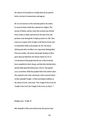 the citizens of Jerusalem to worship Jehovah, he poured
forth a torrent of remonstrance and appeal.
He was not unaware of the attention paid by the nation
to outward ritual, which they mistook for religion. The
incense of Sheba, and the costly fine-scented cane fetched
from Arabia or India, and burnt for the sake of its rich
perfume, stole through the Temple precincts (vi. 20). They
took care to speak of the Temple as the House of God. and
to stand before Him as his people (vh. 10). The burnt-
offering and other sacrifices were rigorously distinguished
from one another, the priests and people feeding on those
parts alone permitted by the Mosaic ritual (vii. 21). It
was the boast of the people that the law of the Lord had
been committed to their charge, and that they had therefore
special claim upon his forbearance (viii. 8). And against
every accusation which the prophet laid at the nation's door,
they pointed to the order and beauty of the restored ritual ;
of their splendid Temple ; of their privileged condition as
the chosen of God ; and cried, "The Temple of the Lord, the
Temple of the Lord, the Temple of the Lord, are these ! "
Religion antr ^oralB. 45
But alongside of this outward decorum, the grossest sins
60
 