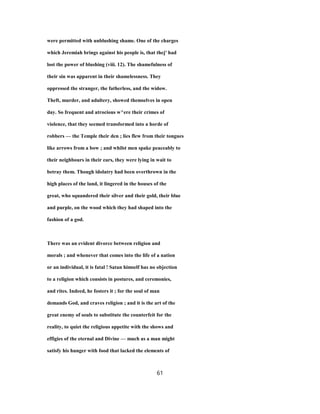 were permitted with unblushing shame. One of the charges
which Jeremiah brings against his people is, that thej' had
lost the power of blushing (viii. 12). The shamefulness of
their sin was apparent in their shamelessness. They
oppressed the stranger, the fatherless, and the widow.
Theft, murder, and adultery, showed themselves in open
day. So frequent and atrocious w^ere their crimes of
violence, that they seemed transformed into a horde of
robbers — the Temple their den ; lies flew from their tongues
like arrows from a bow ; and whilst men spake peaceably to
their neighbours in their ears, they were lying in wait to
betray them. Though idolatry had been overthrown in the
high places of the land, it lingered in the houses of the
great, who squandered their silver and their gold, their blue
and purple, on the wood which they had shaped into the
fashion of a god.
There was an evident divorce between religion and
morals ; and whenever that comes into the life of a nation
or an individual, it is fatal ! Satan himself has no objection
to a religion which consists in postures, and ceremonies,
and rites. Indeed, he fosters it ; for the soul of man
demands God, and craves religion ; and it is the art of the
great enemy of souls to substitute the counterfeit for the
reality, to quiet the religious appetite with the shows and
effigies of the eternal and Divine — much as a man might
satisfy his hunger with food that lacked the elements of
61
 
