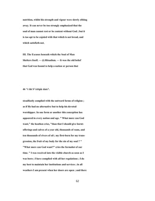 nutrition, whilst his strength and vigour were slowly ebbing
away. It can never be too strongly emphasized that the
soul of man cannot rest or be content without God ; but it
is too apt to be cajoled with that which is not bread, and
which satisfieth not.
III. The Excuses beneath which the Soul of Man
Shelters Itself. — (i) Ritualism. — It was the old belief
that God was bound to help a nation or person that
46 ^t tht S^ctttplc date*.
steadfastly complied with the outward forms of religion ;
as if He had no alternative but to help his devoted
worshipper. In one form or another this conception has
appeared in every nation and age. " What more can God
want," the heathen cries, "than that I should give burnt-
offerings and calves of a year old, thousands of rams, and
ten thousands of rivers of oil ; my first-born for my trans-
gression, the fruit of my body for the sin of my soul ? "
"What more can God want?" cries the formahst of our
time. " I was received into the visible church as soon as I
was born ; I have complied with all her regulations ; I do
my best to maintain her institutions and services ; in all
weathers I am present when her doors are open ; and there
62
 